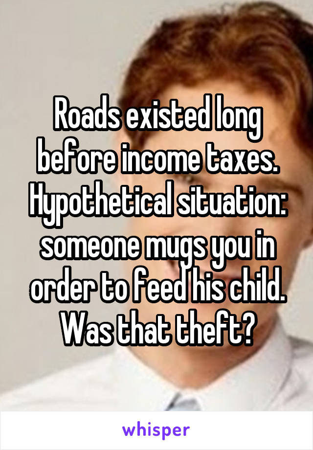 Roads existed long before income taxes. Hypothetical situation: someone mugs you in order to feed his child. Was that theft?