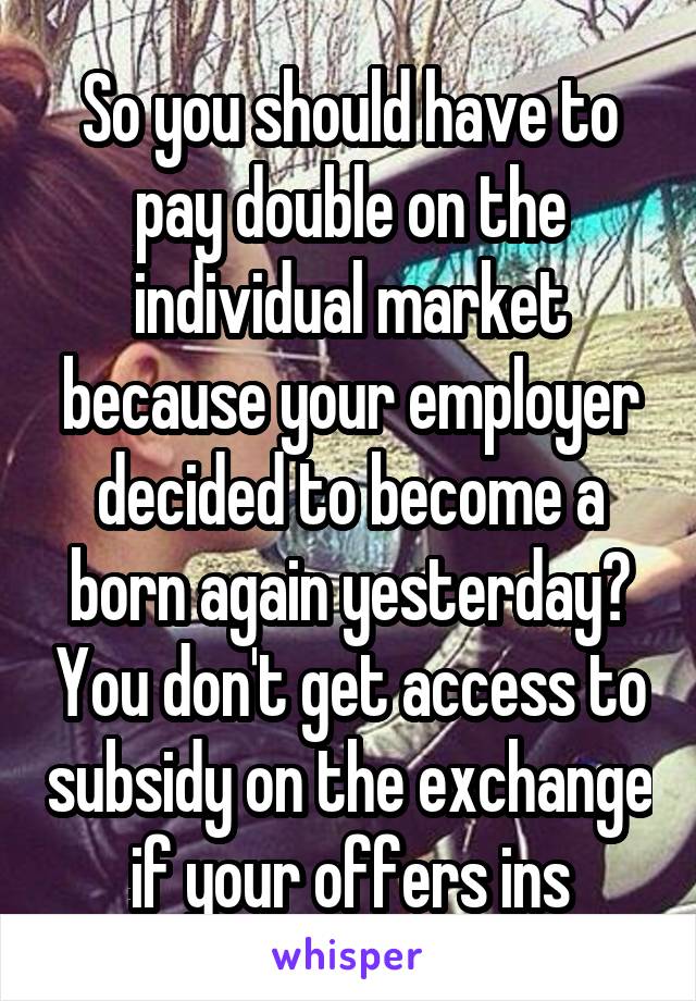 So you should have to pay double on the individual market because your employer decided to become a born again yesterday? You don't get access to subsidy on the exchange if your offers ins