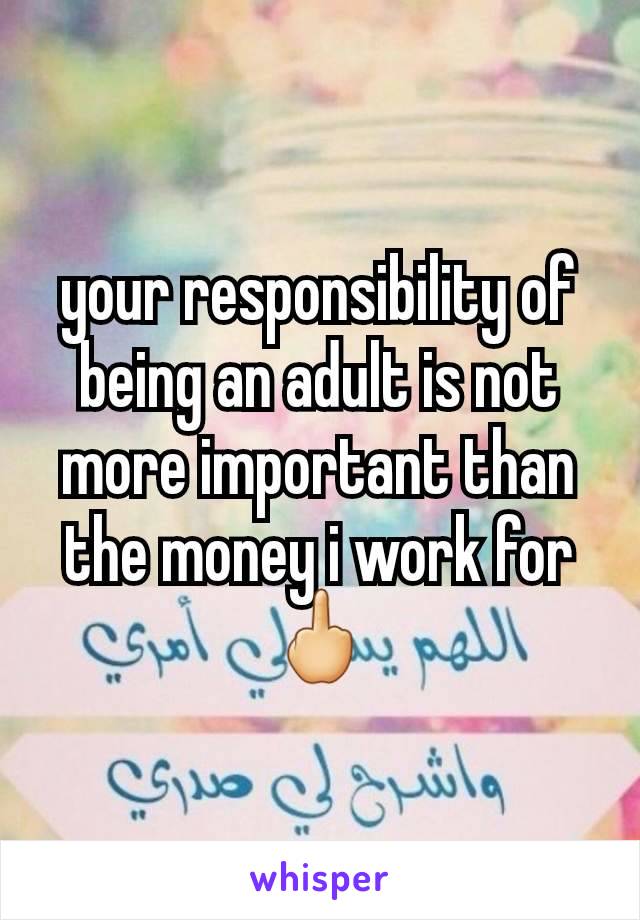 your responsibility of being an adult is not more important than the money i work for 🖕