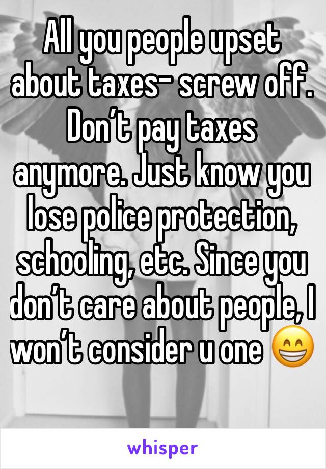 All you people upset about taxes- screw off.  Don’t pay taxes anymore. Just know you lose police protection, schooling, etc. Since you don’t care about people, I won’t consider u one 😁