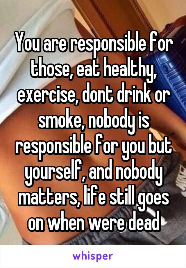 You are responsible for those, eat healthy, exercise, dont drink or smoke, nobody is responsible for you but yourself, and nobody matters, life still goes on when were dead