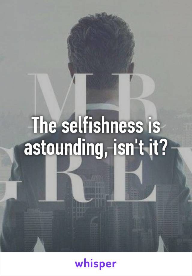 The selfishness is astounding, isn't it?