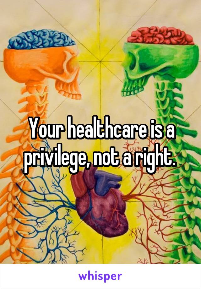 Your healthcare is a privilege, not a right. 