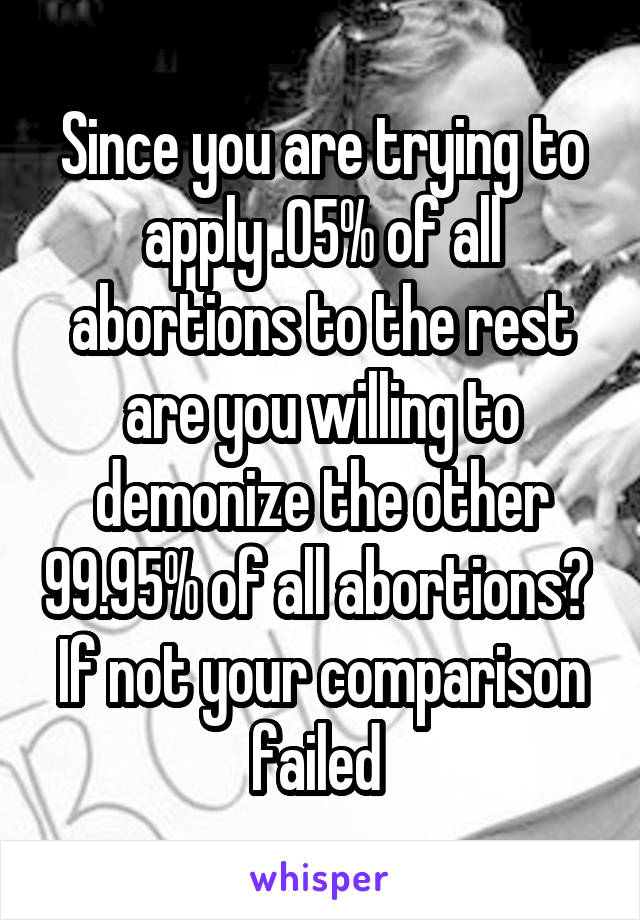 Since you are trying to apply .05% of all abortions to the rest are you willing to demonize the other 99.95% of all abortions? 
If not your comparison failed 