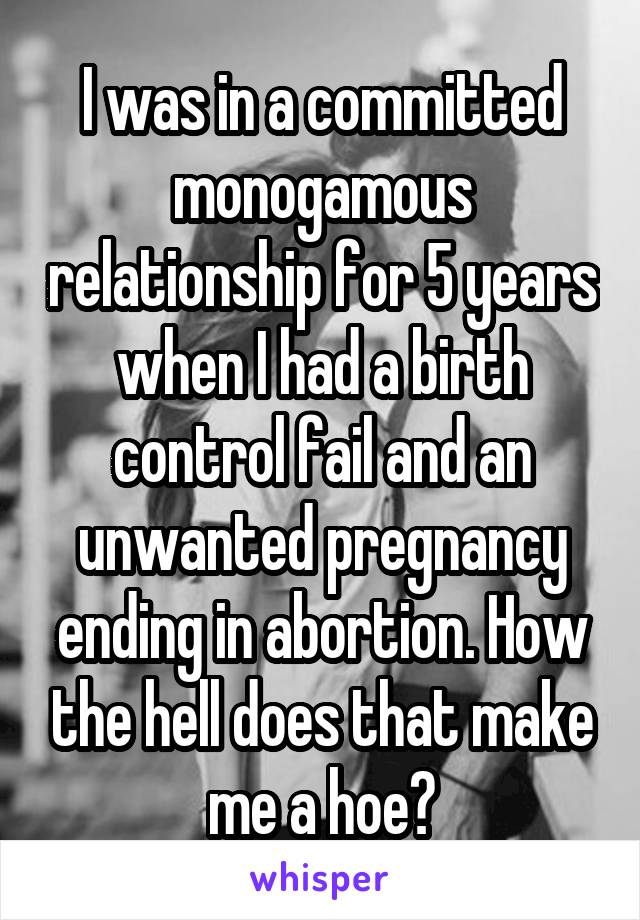 I was in a committed monogamous relationship for 5 years when I had a birth control fail and an unwanted pregnancy ending in abortion. How the hell does that make me a hoe?