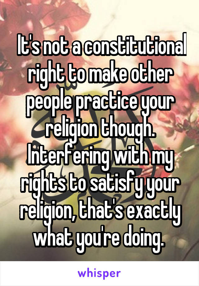  It's not a constitutional right to make other people practice your religion though. Interfering with my rights to satisfy your religion, that's exactly what you're doing. 