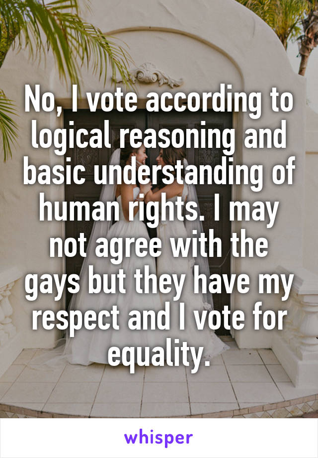 No, I vote according to logical reasoning and basic understanding of human rights. I may not agree with the gays but they have my respect and I vote for equality.