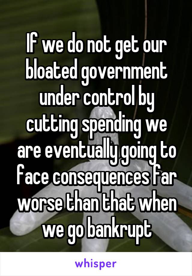 If we do not get our bloated government under control by cutting spending we are eventually going to face consequences far worse than that when we go bankrupt