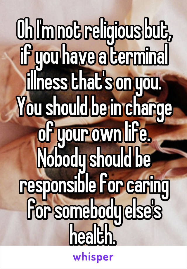 Oh I'm not religious but, if you have a terminal illness that's on you. You should be in charge of your own life. Nobody should be responsible for caring for somebody else's health. 