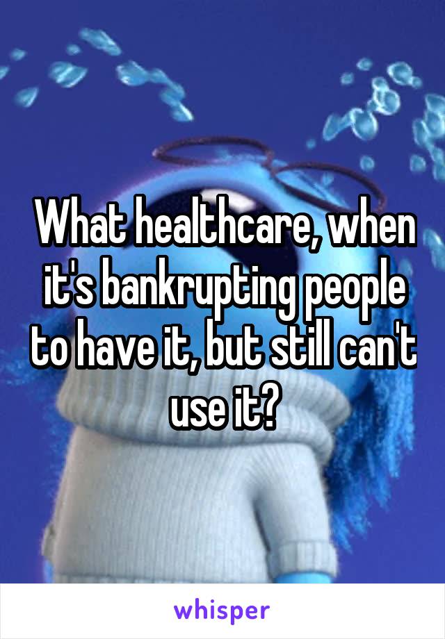 What healthcare, when it's bankrupting people to have it, but still can't use it?