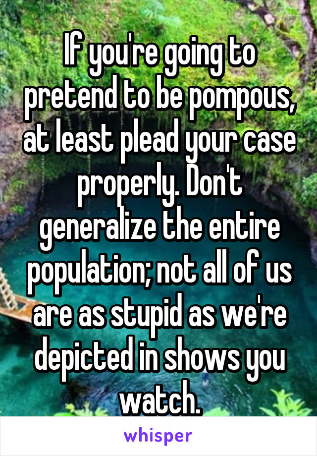 If you're going to pretend to be pompous, at least plead your case properly. Don't generalize the entire population; not all of us are as stupid as we're depicted in shows you watch.