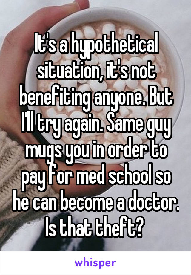 It's a hypothetical situation, it's not benefiting anyone. But I'll try again. Same guy mugs you in order to pay for med school so he can become a doctor. Is that theft? 