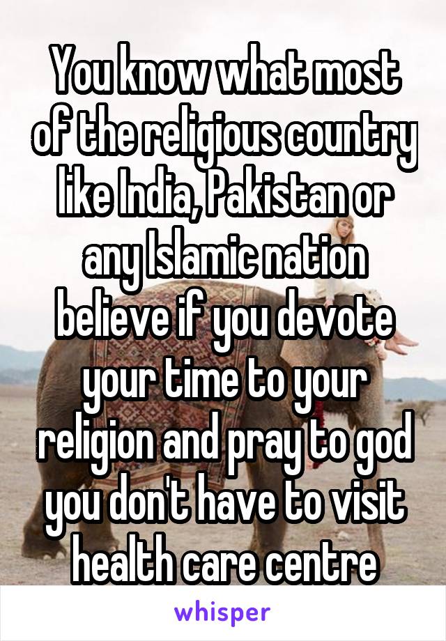 You know what most of the religious country like India, Pakistan or any Islamic nation believe if you devote your time to your religion and pray to god you don't have to visit health care centre