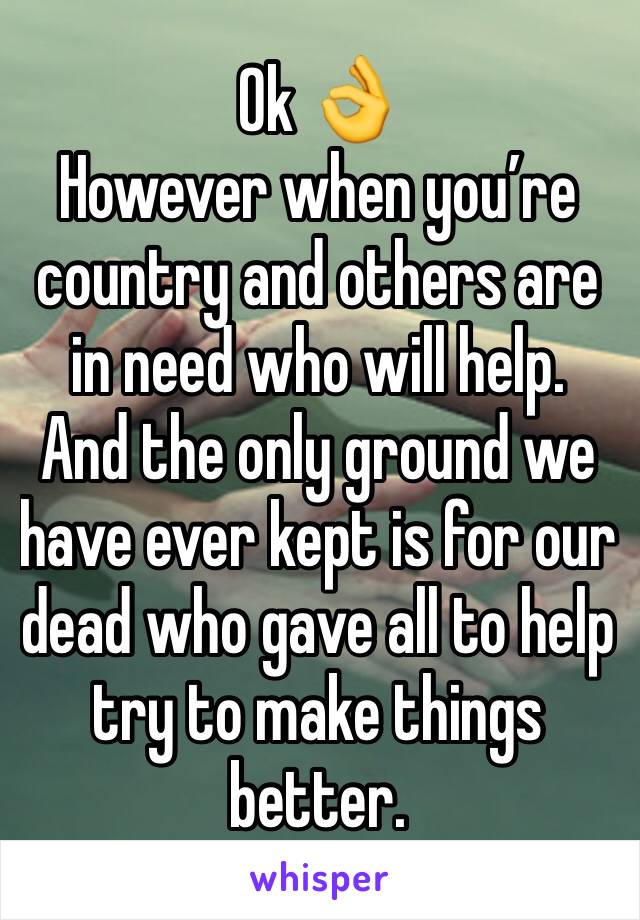 Ok 👌 
However when you’re country and others are in need who will help.  And the only ground we have ever kept is for our dead who gave all to help try to make things better.  