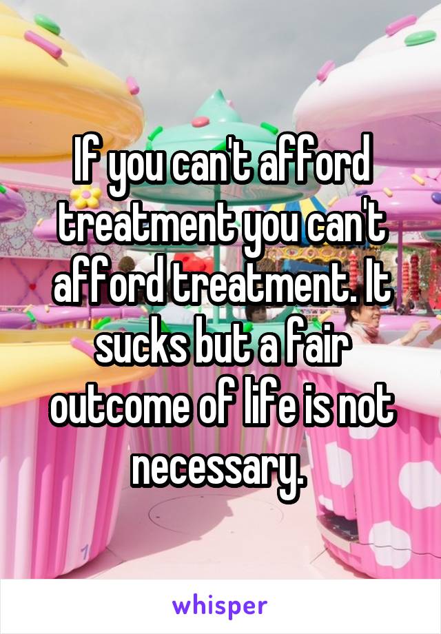 If you can't afford treatment you can't afford treatment. It sucks but a fair outcome of life is not necessary. 