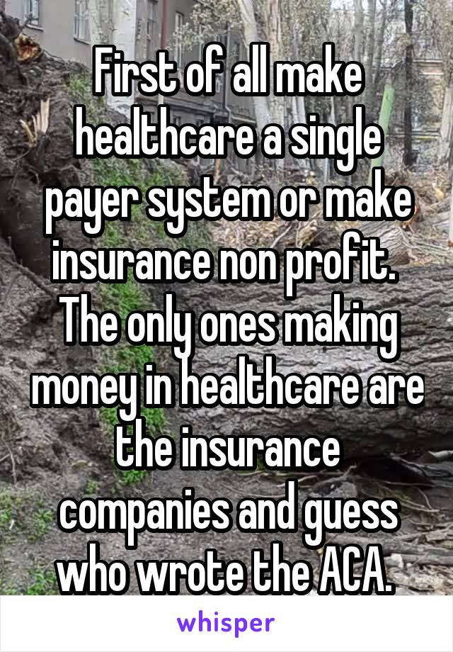 First of all make healthcare a single payer system or make insurance non profit.  The only ones making money in healthcare are the insurance companies and guess who wrote the ACA. 