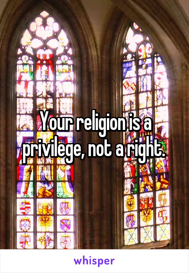 Your religion is a privilege, not a right. 