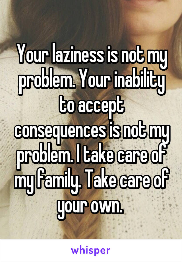 Your laziness is not my problem. Your inability to accept consequences is not my problem. I take care of my family. Take care of your own. 