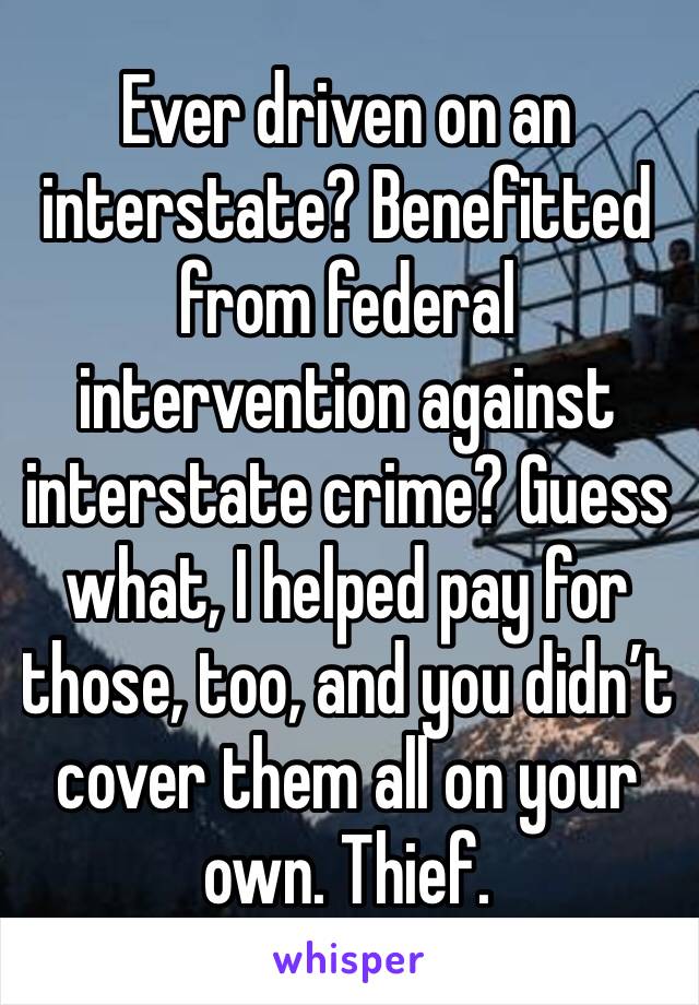 Ever driven on an interstate? Benefitted from federal intervention against interstate crime? Guess what, I helped pay for those, too, and you didn’t cover them all on your own. Thief.