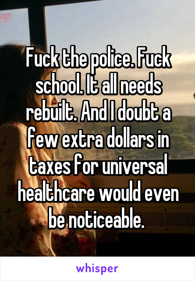 Fuck the police. Fuck school. It all needs rebuilt. And I doubt a few extra dollars in taxes for universal healthcare would even be noticeable. 