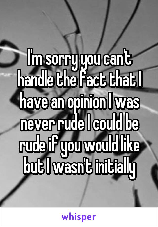 I'm sorry you can't handle the fact that I have an opinion I was never rude I could be rude if you would like but I wasn't initially