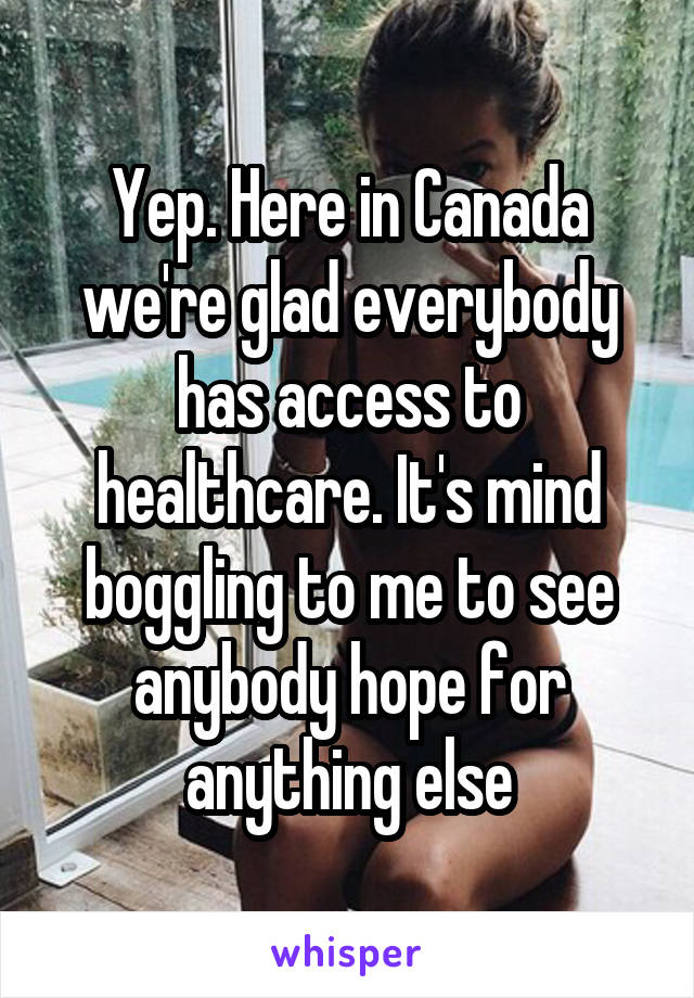 Yep. Here in Canada we're glad everybody has access to healthcare. It's mind boggling to me to see anybody hope for anything else