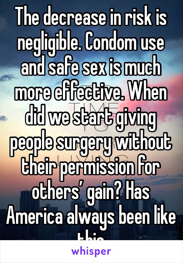 The decrease in risk is negligible. Condom use and safe sex is much more effective. When did we start giving people surgery without their permission for others’ gain? Has America always been like this