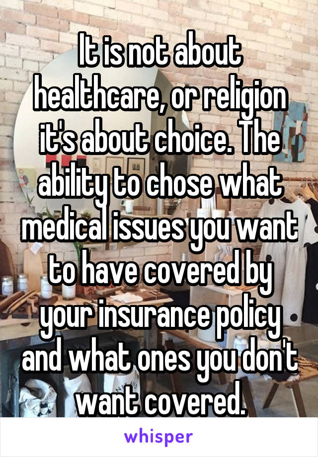 It is not about healthcare, or religion it's about choice. The ability to chose what medical issues you want to have covered by your insurance policy and what ones you don't want covered.