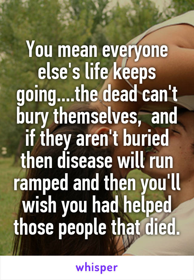 You mean everyone else's life keeps going....the dead can't bury themselves,  and if they aren't buried then disease will run ramped and then you'll wish you had helped those people that died.