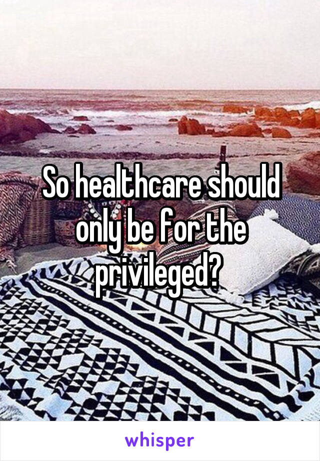 So healthcare should only be for the privileged? 