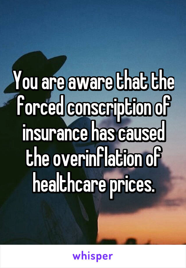 You are aware that the forced conscription of insurance has caused the overinflation of healthcare prices.