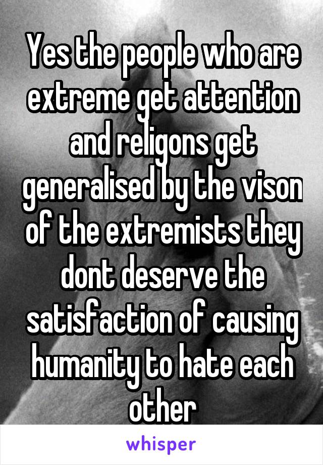 Yes the people who are extreme get attention and religons get generalised by the vison of the extremists they dont deserve the satisfaction of causing humanity to hate each other