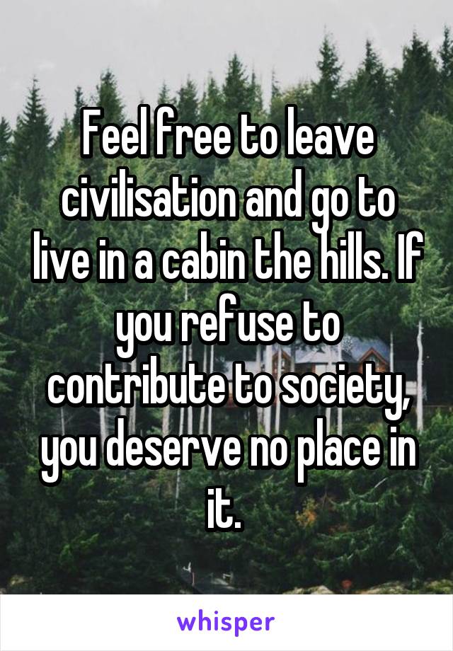 Feel free to leave civilisation and go to live in a cabin the hills. If you refuse to contribute to society, you deserve no place in it. 