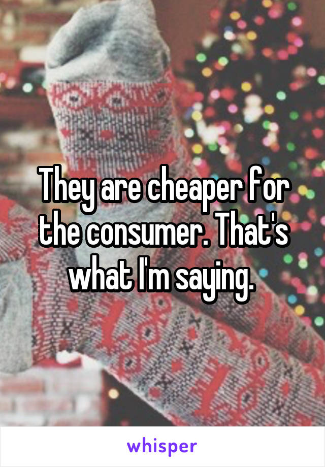 They are cheaper for the consumer. That's what I'm saying. 