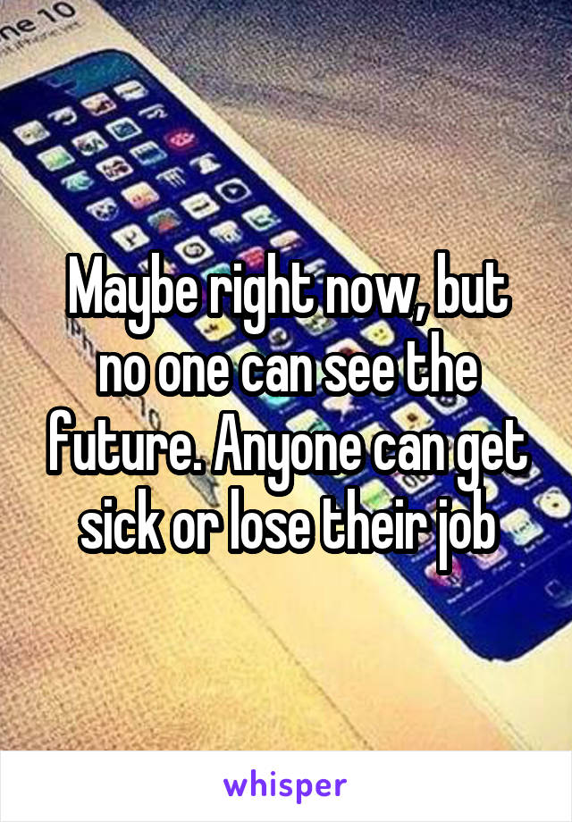 Maybe right now, but no one can see the future. Anyone can get sick or lose their job