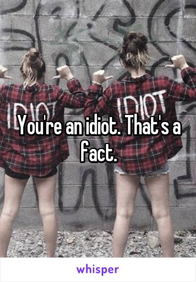 You're an idiot. That's a fact.