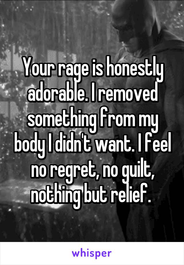 Your rage is honestly adorable. I removed something from my body I didn't want. I feel no regret, no guilt, nothing but relief. 