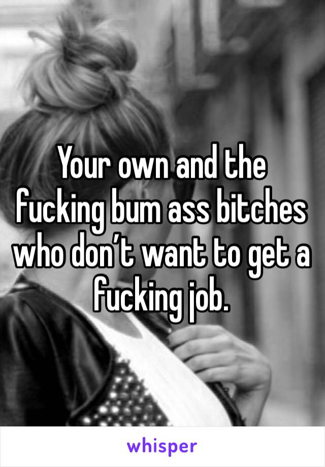 Your own and the fucking bum ass bitches who don’t want to get a fucking job.