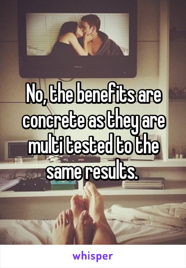 No, the benefits are concrete as they are multi tested to the same results. 