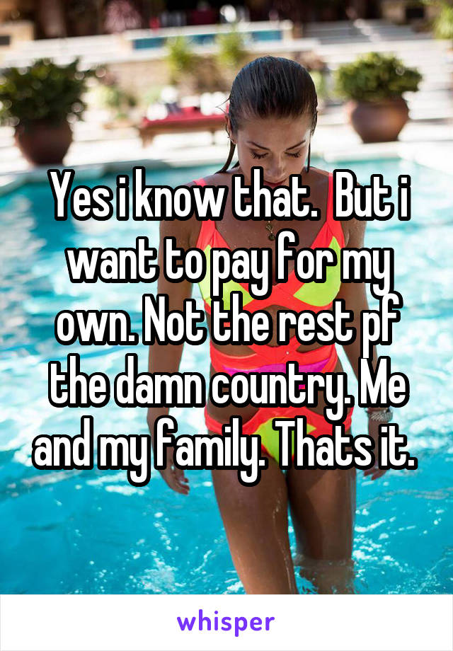 Yes i know that.  But i want to pay for my own. Not the rest pf the damn country. Me and my family. Thats it. 