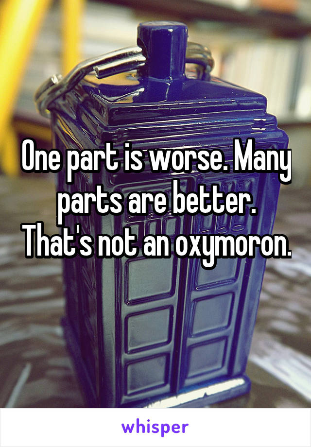 One part is worse. Many parts are better. That's not an oxymoron. 