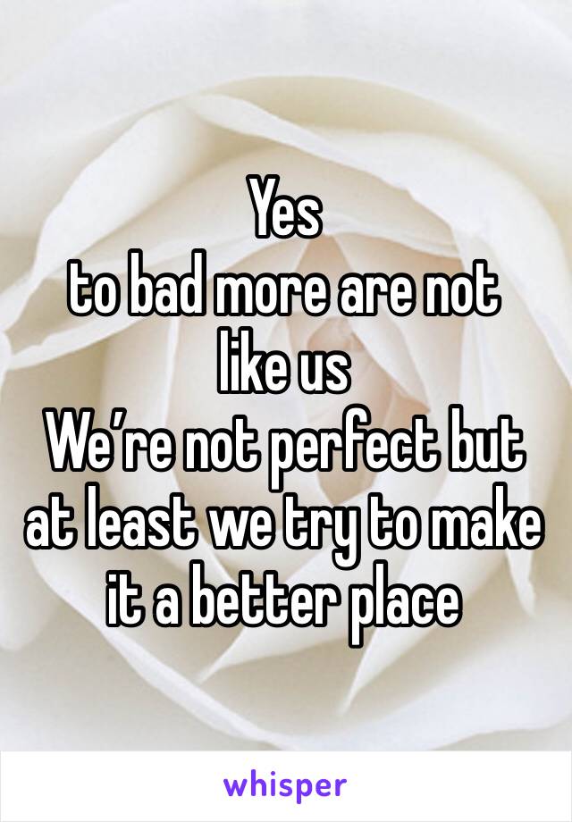 Yes 
to bad more are not like us 
We’re not perfect but at least we try to make it a better place 