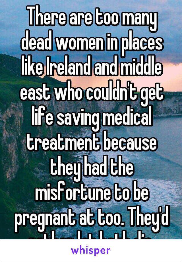 There are too many dead women in places like Ireland and middle east who couldn't get life saving medical treatment because they had the misfortune to be pregnant at too. They'd rather let both die.