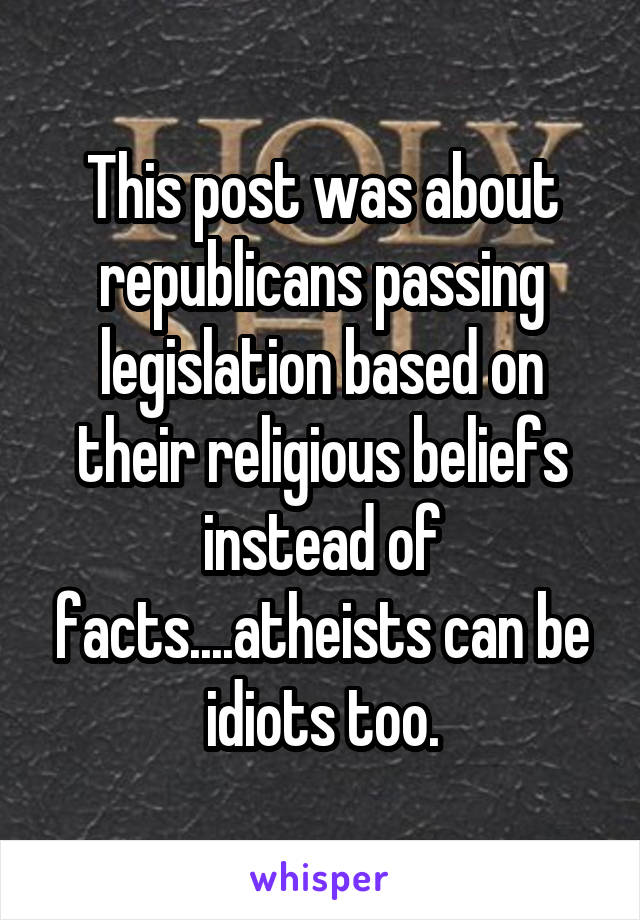 This post was about republicans passing legislation based on their religious beliefs instead of facts....atheists can be idiots too.