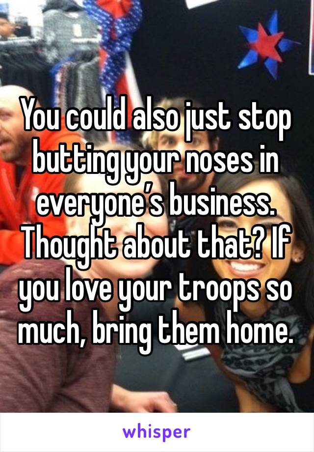 You could also just stop butting your noses in everyone’s business. Thought about that? If you love your troops so much, bring them home.