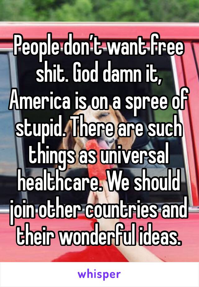 People don’t want free shit. God damn it, America is on a spree of stupid. There are such things as universal healthcare. We should join other countries and their wonderful ideas. 