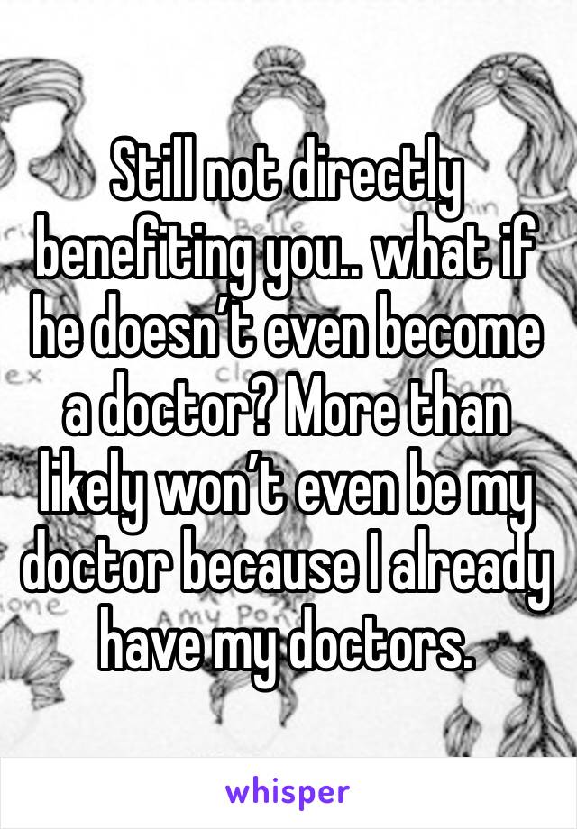 Still not directly benefiting you.. what if he doesn’t even become a doctor? More than likely won’t even be my doctor because I already have my doctors. 