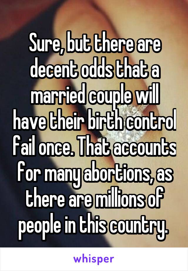 Sure, but there are decent odds that a married couple will have their birth control fail once. That accounts for many abortions, as there are millions of people in this country. 