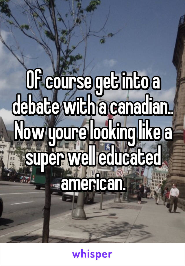 Of course get into a debate with a canadian.. Now youre looking like a super well educated american.