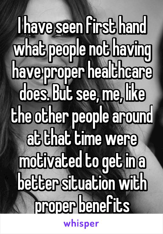 I have seen first hand what people not having have proper healthcare does. But see, me, like the other people around at that time were motivated to get in a better situation with proper benefits